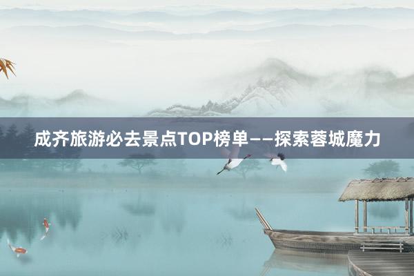 成齐旅游必去景点TOP榜单——探索蓉城魔力